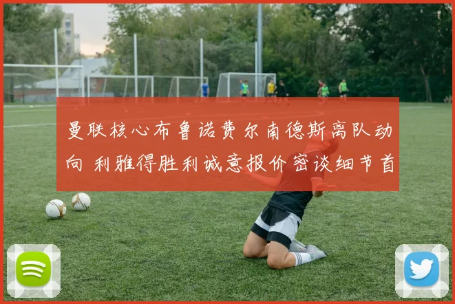 曼联核心布鲁诺费尔南德斯离队动向 利雅得胜利诚意报价密谈细节首度公开