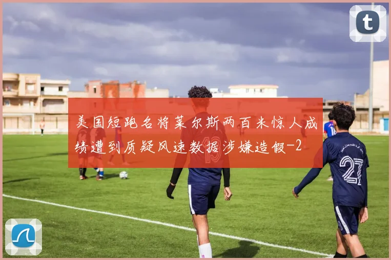 美国短跑名将莱尔斯两百米惊人成绩遭到质疑风速数据涉嫌造假
