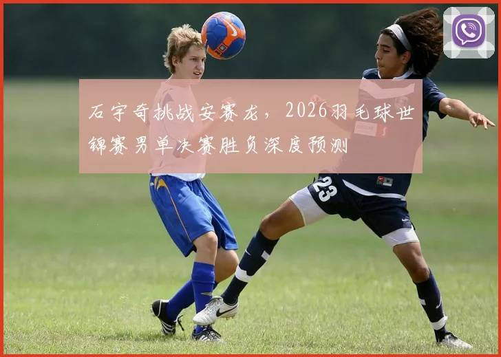 石宇奇挑战安赛龙，2026羽毛球世锦赛男单决赛胜负深度预测