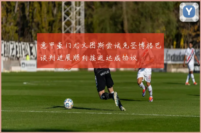 意甲豪门尤文图斯尝试免签博格巴谈判进展顺利接近达成协议
