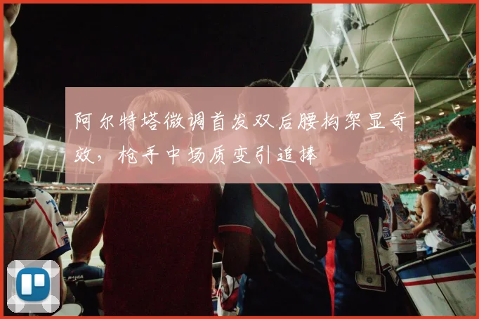 阿尔特塔微调首发双后腰构架显奇效，枪手中场质变引追捧