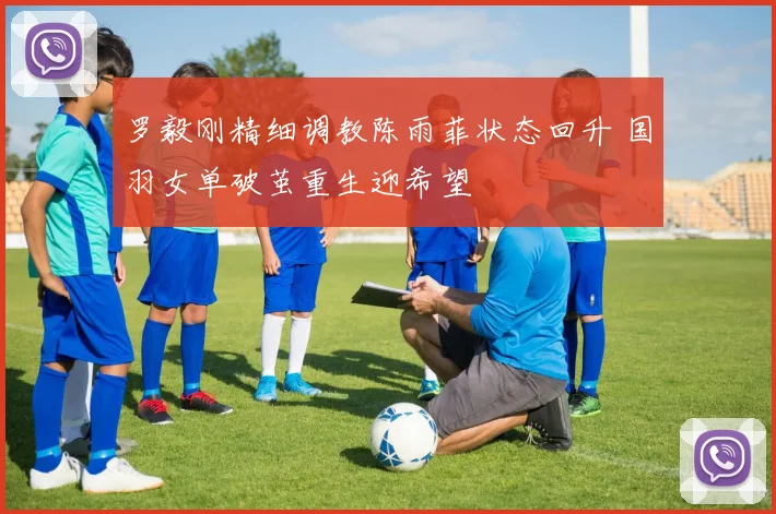 罗毅刚精细调教陈雨菲状态回升 国羽女单破茧重生迎希望