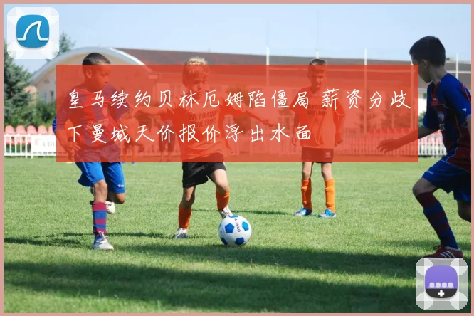皇马续约贝林厄姆陷僵局 薪资分歧下曼城天价报价浮出水面