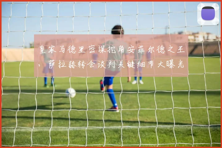 皇家马德里密谋挖角安菲尔德之王，萨拉赫转会谈判关键细节大曝光