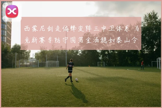 西蒙尼剑走偏锋变阵三中卫体系 马竞新赛季防守固若金汤稳如泰山令西甲诸强绝望