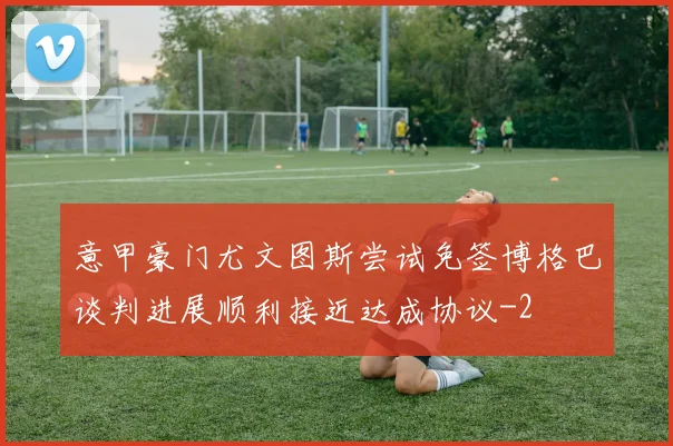 意甲豪门尤文图斯尝试免签博格巴谈判进展顺利接近达成协议