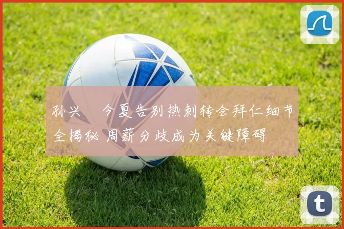 孙兴慜今夏告别热刺转会拜仁细节全揭秘 周薪分歧成为关键障碍