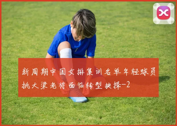 新周期中国女排集训名单年轻球员挑大梁老将面临转型抉择