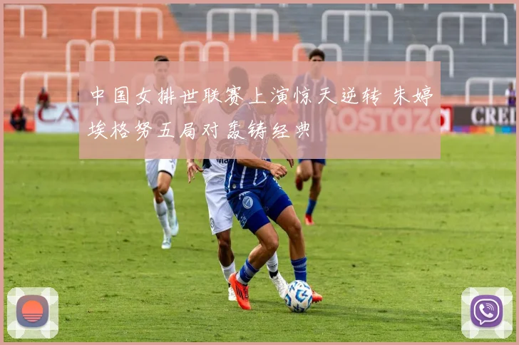 中国女排世联赛上演惊天逆转 朱婷埃格努五局对轰铸经典
