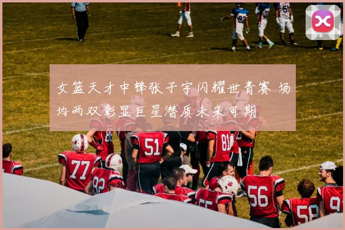 女篮天才中锋张子宇闪耀世青赛 场均两双彰显巨星潜质未来可期