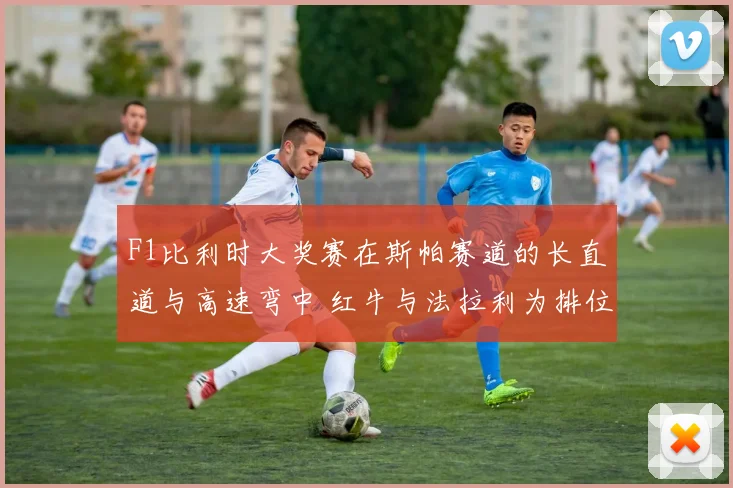 F1比利时大奖赛在斯帕赛道的长直道与高速弯中 红牛与法拉利为排位赛杆位展开巅峰争夺