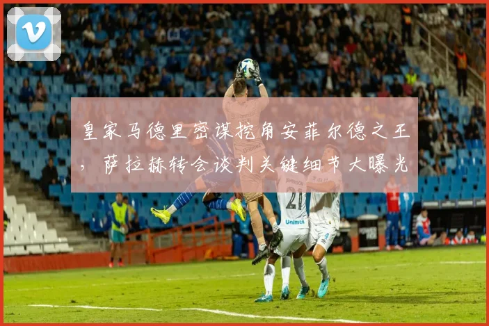 皇家马德里密谋挖角安菲尔德之王，萨拉赫转会谈判关键细节大曝光