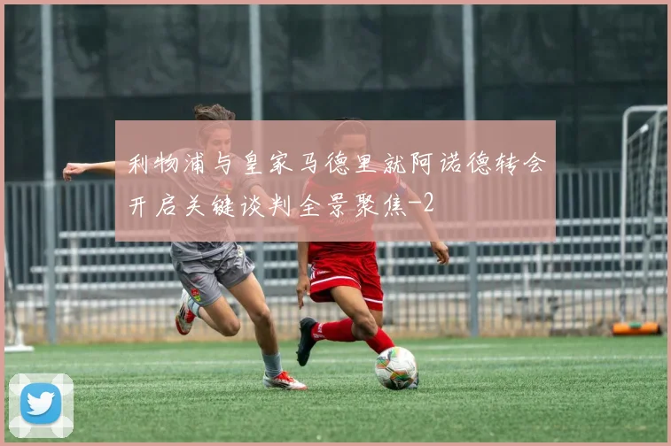 利物浦与皇家马德里就阿诺德转会开启关键谈判全景聚焦