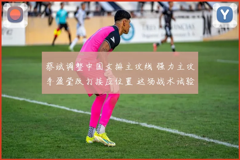 蔡斌调整中国女排主攻线 强力主攻李盈莹改打接应位置 这场战术试验意义非凡