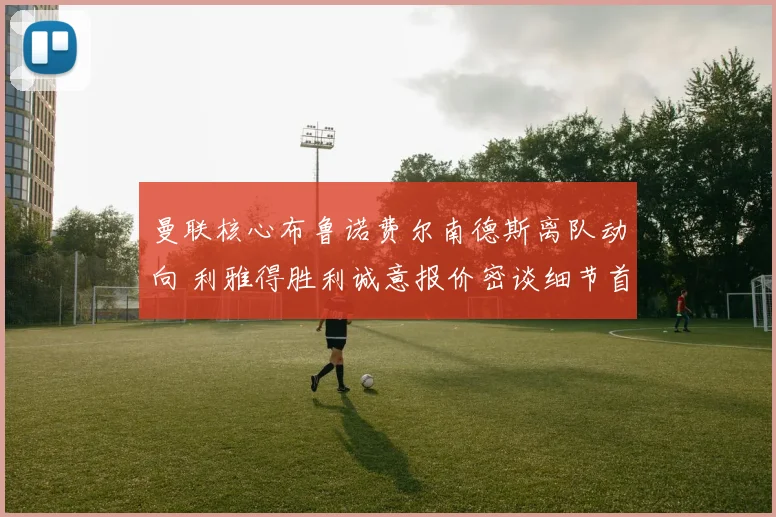 曼联核心布鲁诺费尔南德斯离队动向 利雅得胜利诚意报价密谈细节首度公开