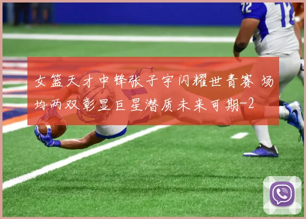 女篮天才中锋张子宇闪耀世青赛 场均两双彰显巨星潜质未来可期