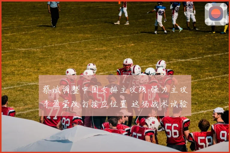 蔡斌调整中国女排主攻线 强力主攻李盈莹改打接应位置 这场战术试验意义非凡