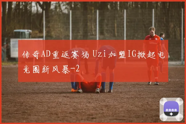 传奇AD重返赛场 Uzi加盟IG掀起电竞圈新风暴
