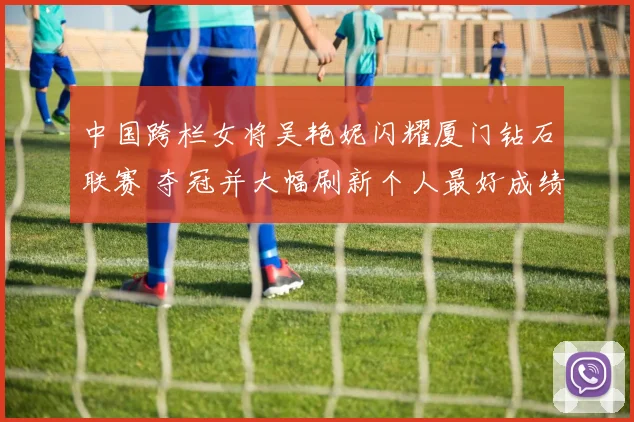 中国跨栏女将吴艳妮闪耀厦门钻石联赛 夺冠并大幅刷新个人最好成绩