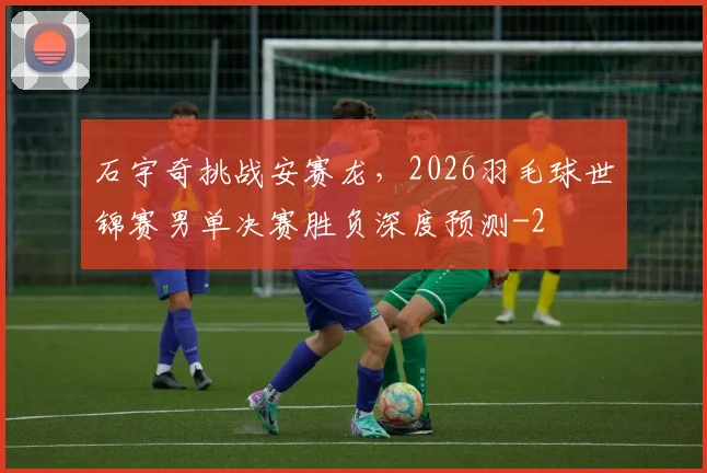 石宇奇挑战安赛龙，2026羽毛球世锦赛男单决赛胜负深度预测