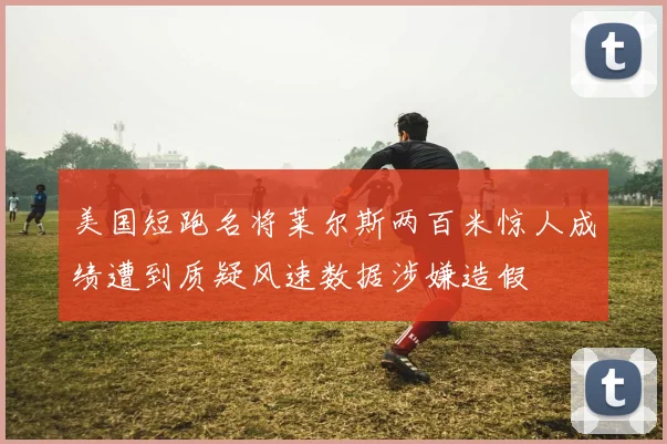 美国短跑名将莱尔斯两百米惊人成绩遭到质疑风速数据涉嫌造假